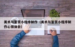 林芝美术与鉴赏小程序制作（美术与鉴赏小程序制作心得体会）