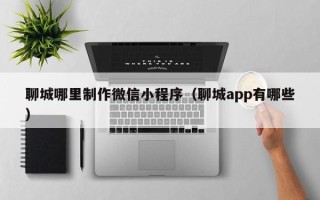 林芝聊城哪里制作微信小程序（聊城app有哪些）