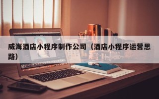 林芝威海酒店小程序制作公司（酒店小程序运营思路）